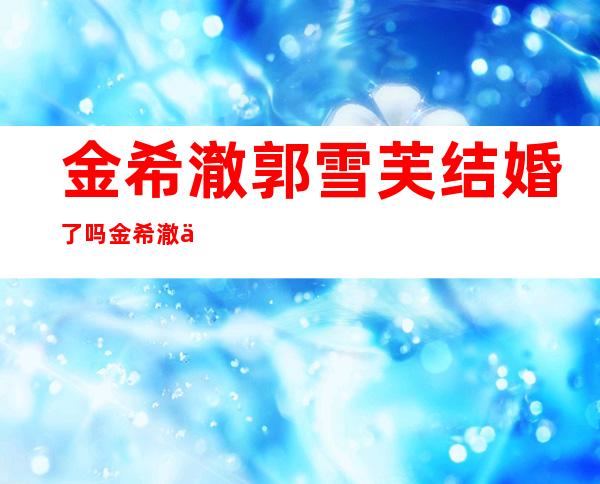 金希澈郭雪芙结婚了吗 金希澈不喜欢郭雪芙真假