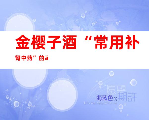 金樱子酒“常用补肾中药”的作用功效、组成配方及制法禁忌