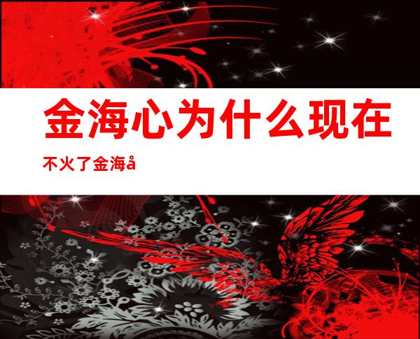 金海心为什么现在不火了 金海心近况怎么样结婚了吗