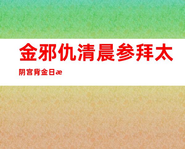 金邪仇清晨 参拜太阴宫 背金日成金邪日表敬意