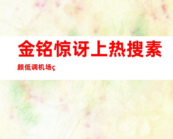 金铭惊讶上热搜 素颜低调机场现身没人知意外走红惹关注