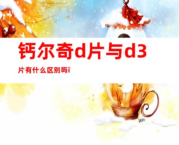 钙尔奇d片与d3片有 什么区别吗？钙尔奇d和d3哪个好