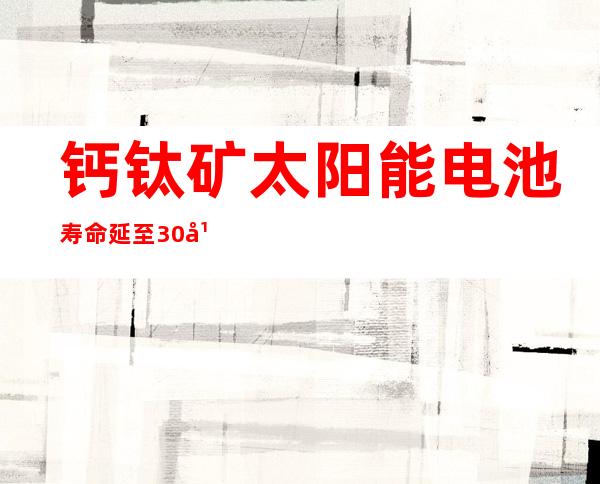 钙钛矿太阳能电池寿命延至30年 可再生能源技术重要里程碑