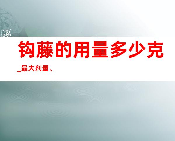 钩藤的用量多少克_最大剂量、一般用量与作用功效