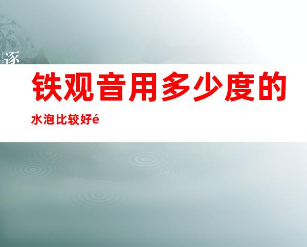 铁观音用多少度的水泡比较好 铁观音的正确冲泡方法