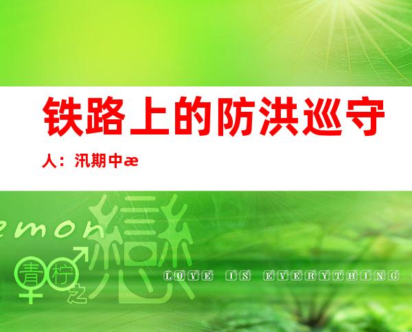 铁路上的防洪巡守人：汛期中每天正常作业约14个小时左右