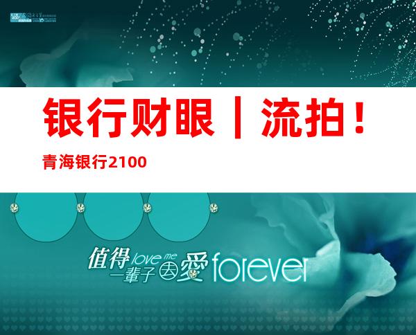 银行财眼｜流拍！青海银行2100万股权无人问津背后：第一大股东成被执行人