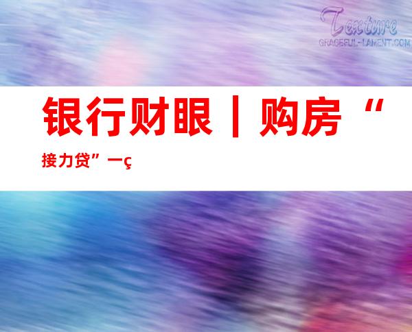 银行财眼｜购房“接力贷”一直存在？专家：“共同借款”风险与房贷基本一致