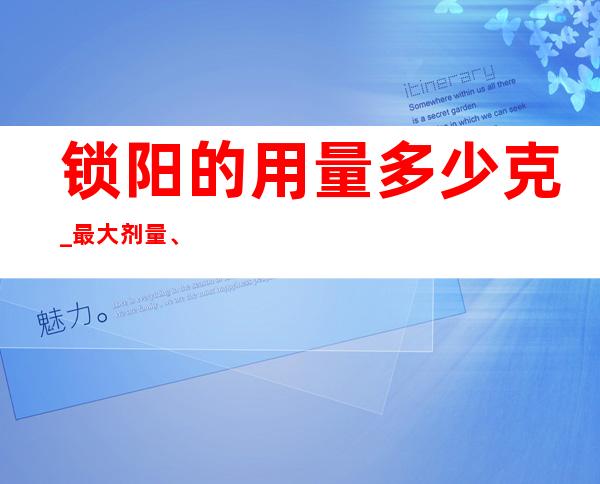 锁阳的用量多少克_最大剂量、一般用量与作用功效