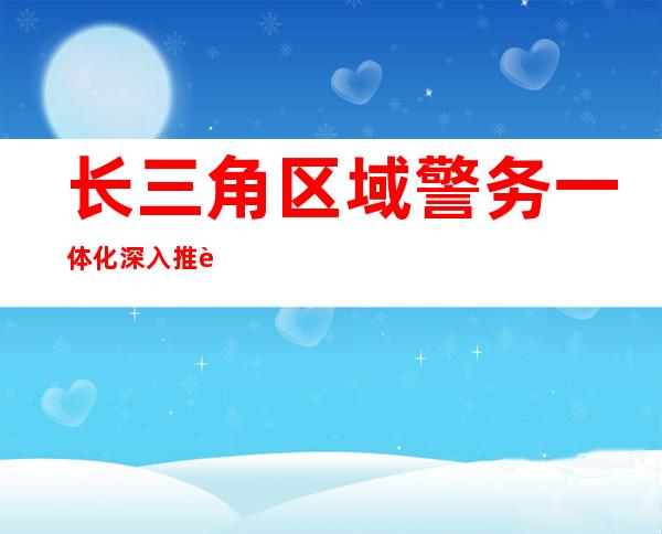 长三角区域警务一体化深入推进 绘就“平安答卷”