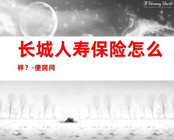 长城人寿保险怎么样？-便民问答问答