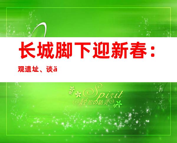 长城脚下迎新春：观遗址、谈保护、添年味