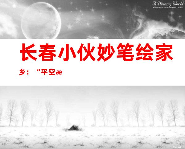 长春小伙妙笔绘家乡：“平空消散”的画板引来年夜量存眷