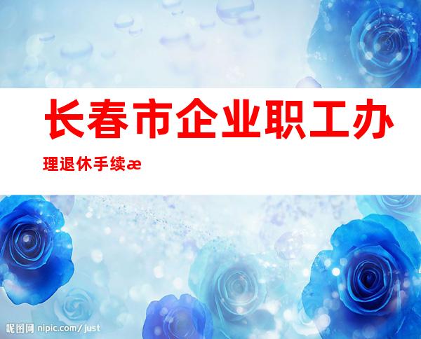 长春市企业职工办理退休手续流程（长春市企业退休职工丧葬费标准）