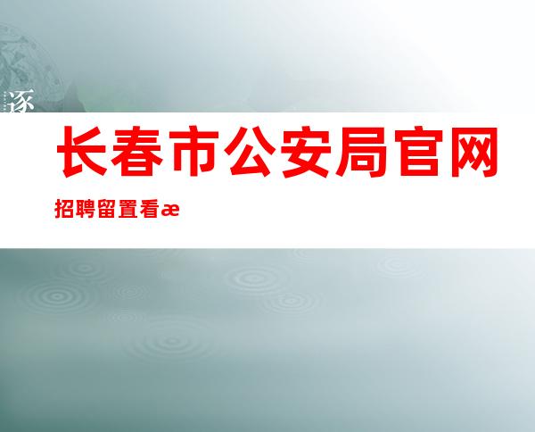 长春市公安局官网招聘留置看护辅警(长春市公安局官网对外官方网站)