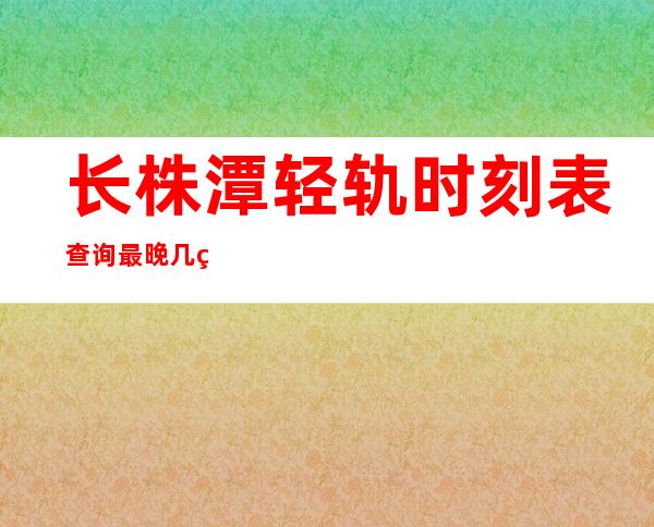 长株潭轻轨时刻表查询最晚几点_长株潭轻轨票报销凭证保留多久