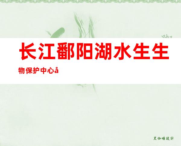 长江鄱阳湖水生生物保护中心启用 含1.2万尾生物及珍稀物种标本