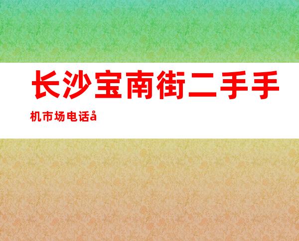 长沙宝南街二手手机市场电话号码（长沙宝南街社区服务中心电话）