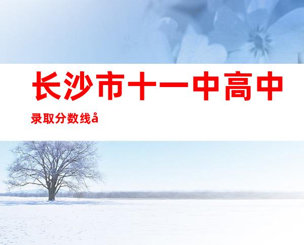 长沙市十一中高中录取分数线多少(长沙市十一中学录取分数线2022)