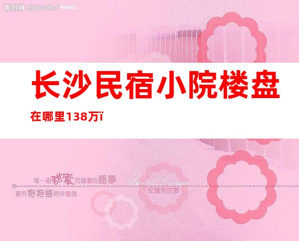 长沙民宿小院楼盘在哪里13.8万（长沙民宿小院楼盘13.8万真假）