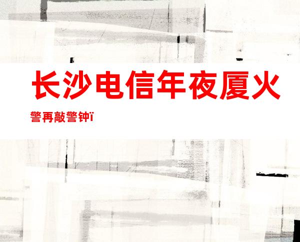 长沙电信年夜厦火警再敲警钟，超高层建筑消防难题何解？