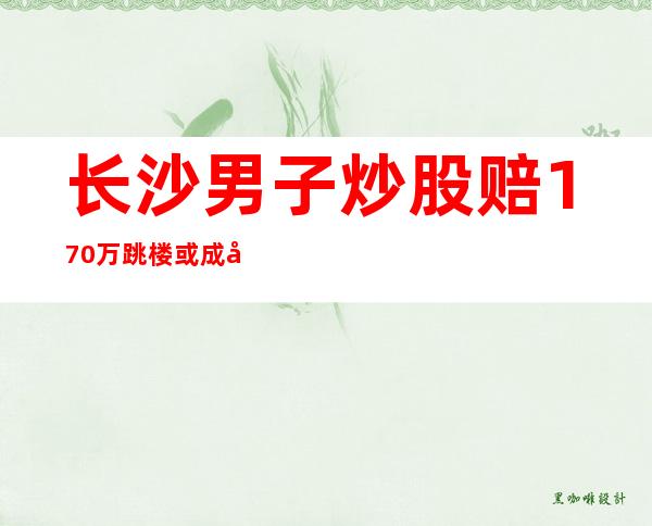 长沙男子炒股赔170万跳楼或成假新闻