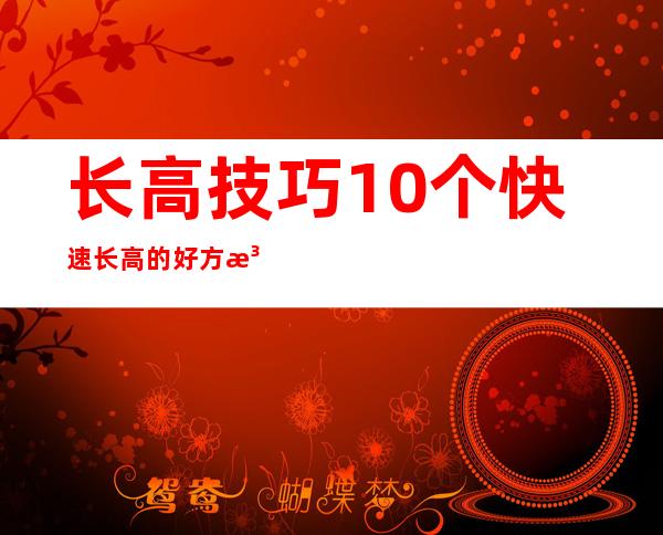 长高技巧:10个快速长高的好方法（12岁女孩怎样快速长高10厘米）