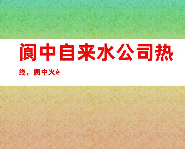 阆中自来水公司热线，阆中火车站电话热线