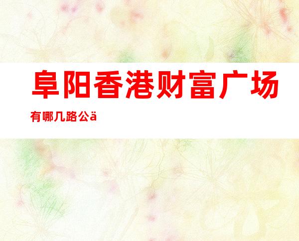 阜阳香港财富广场有哪几路公交车——阜阳香港财富广场属于哪个社区