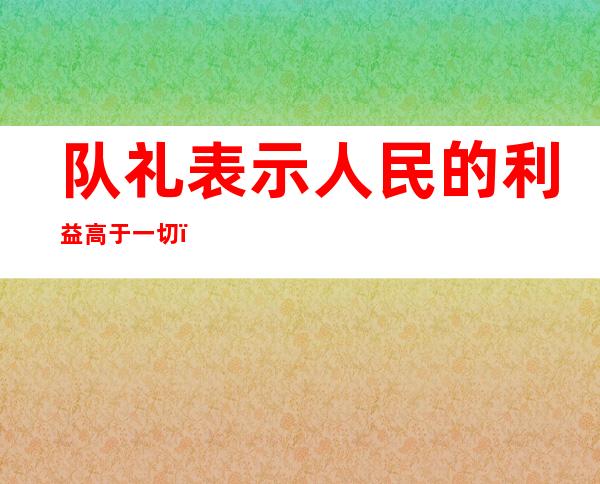 队礼表示人民的利益高于一切（队礼的标准姿势图片）