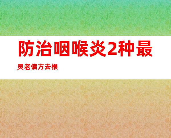 防治咽喉炎2种最灵老偏方去根-最简单的民间偏方奇效方