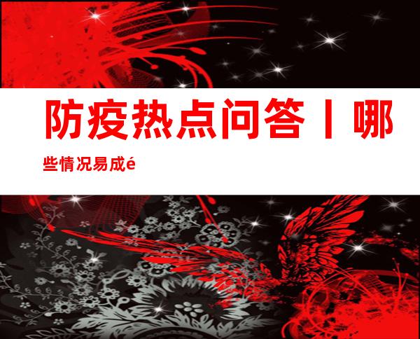 防疫热点问答丨哪些情况易成重症？老年人感染后如何护理？——国家卫健委组织权威专家解答防疫热点问题