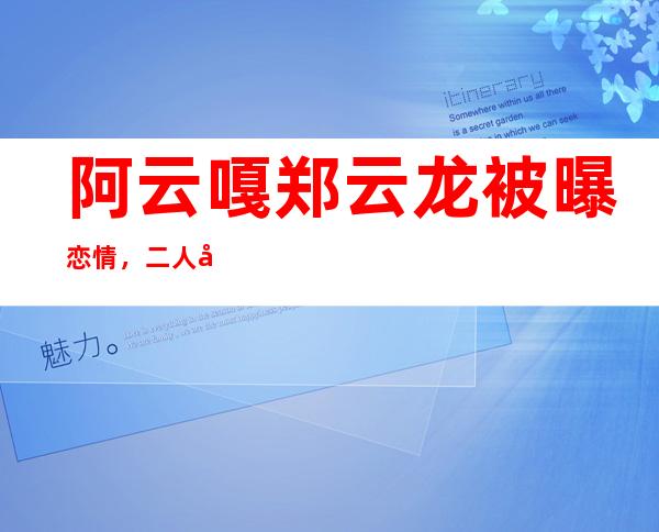 阿云嘎郑云龙被曝恋情，二人同性恋一事曝光