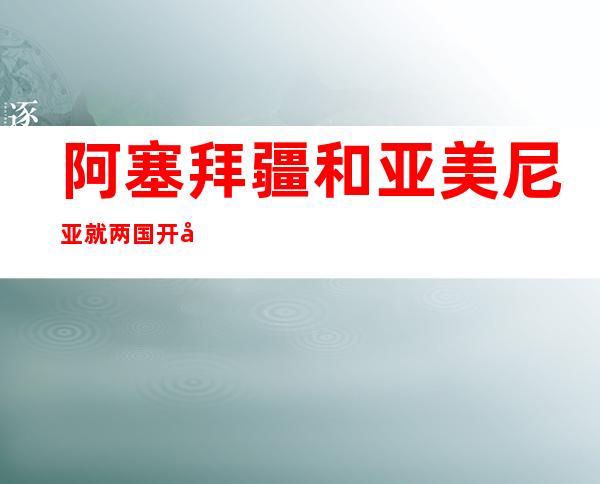 阿塞拜疆和亚美尼亚就两国开启划界工作达成一致