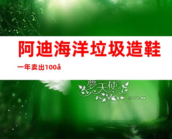 阿迪海洋垃圾造鞋一年卖出100多万双(阿迪海洋垃圾造鞋多少钱)