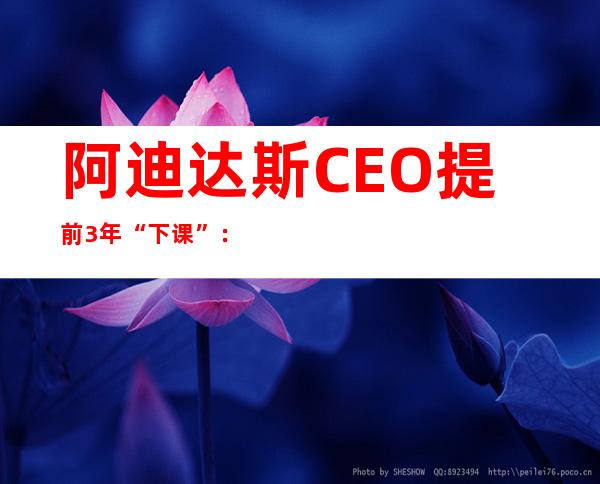 阿迪达斯CEO提前3年“下课”：承认“在中国犯了错” 大中华区收入连降5个季度