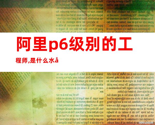 阿里p6级别的工程师,是什么水平（阿里p6产品薪资是什么水平）