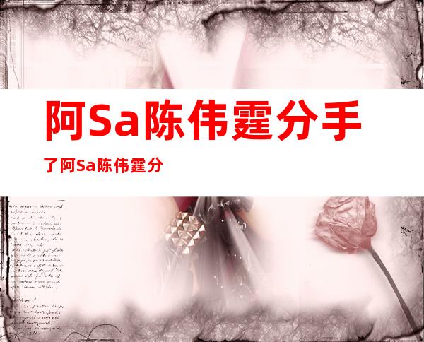 阿Sa陈伟霆分手了阿Sa陈伟霆分手了真相