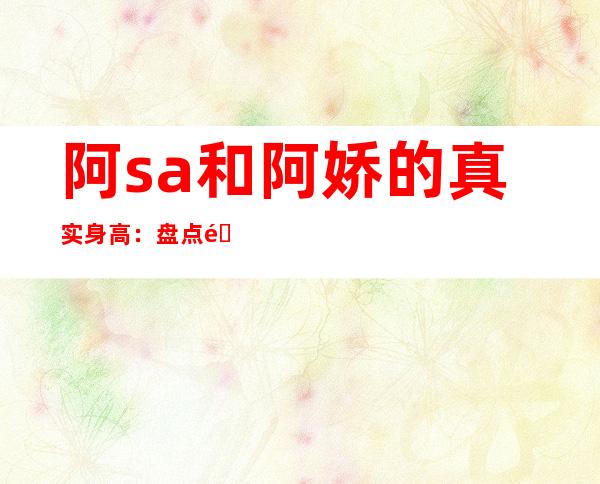 阿sa和阿娇的真实身高：盘点阿娇阿sa身高不到1米6的女星