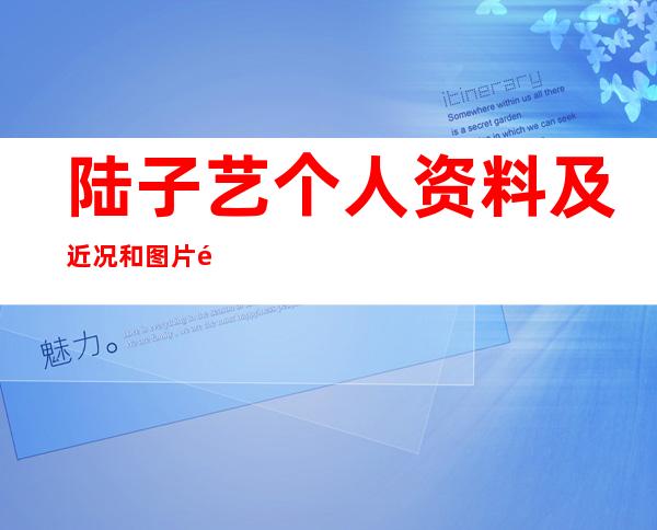 陆子艺个人资料及近况和图片陆子艺参演的电视剧 _陆子艺个人资料及近况和图片