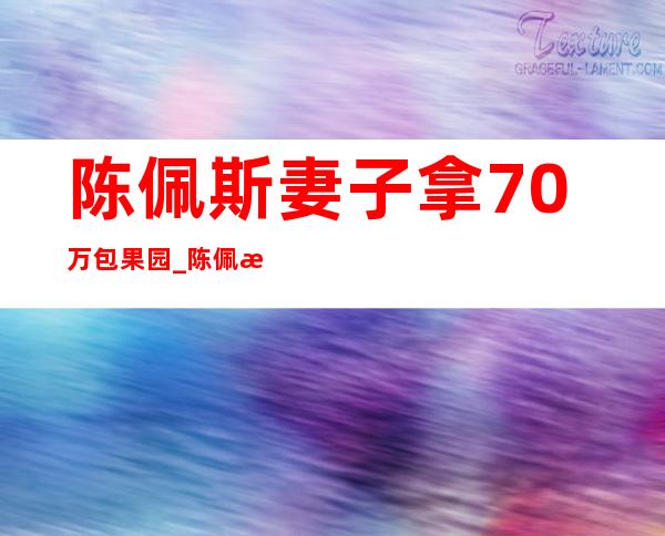 陈佩斯妻子拿70万包果园_陈佩斯妻子资料简介