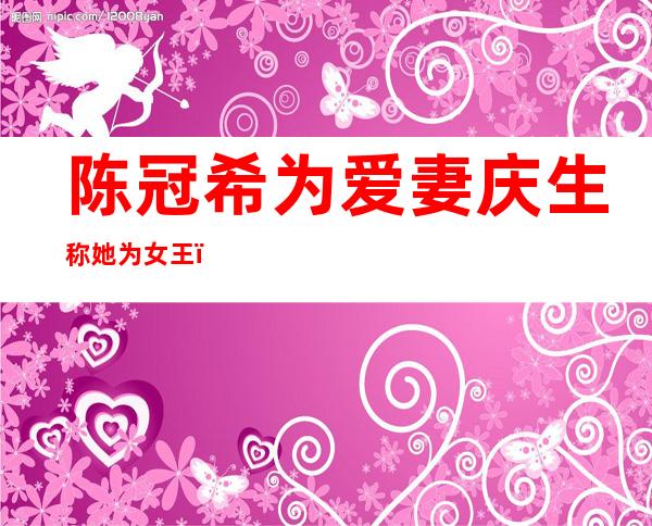 陈冠希为爱妻庆生称她为女王，艳照门过后12年的生活如何？