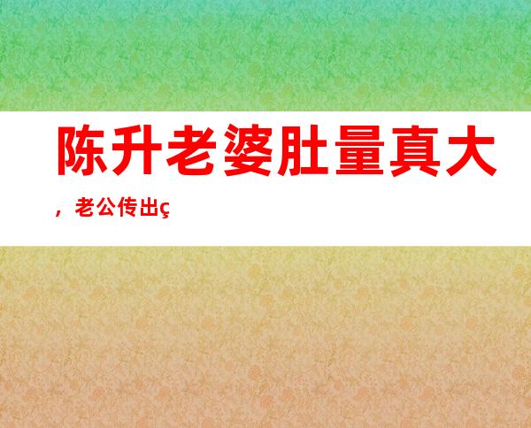 陈升老婆肚量真大，老公传出绯闻她不闻不动？