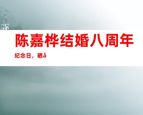 陈嘉桦结婚八周年纪念日，晒全家照秀幸福，儿子的表情亮了- 网