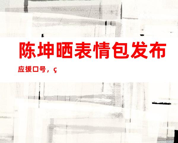 陈坤晒表情包发布应援口号，网友都说明星都成影迷会会长了