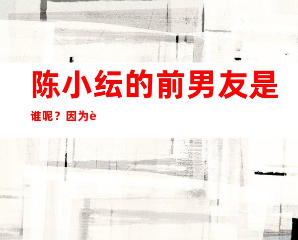 陈小纭的前男友是谁呢？因为这件事她和于小彤的关系怎么样？