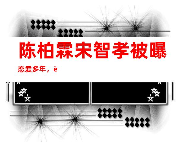 陈柏霖宋智孝被曝恋爱多年，跨国CP因为《我们相爱吧》定情！