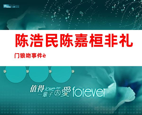 陈浩民陈嘉桓非礼门狼吻事件 老婆5年生4胎还晒剃毛