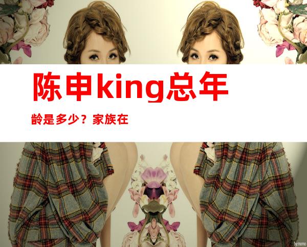 陈申king总年龄是多少？家族在上海名列前茅。