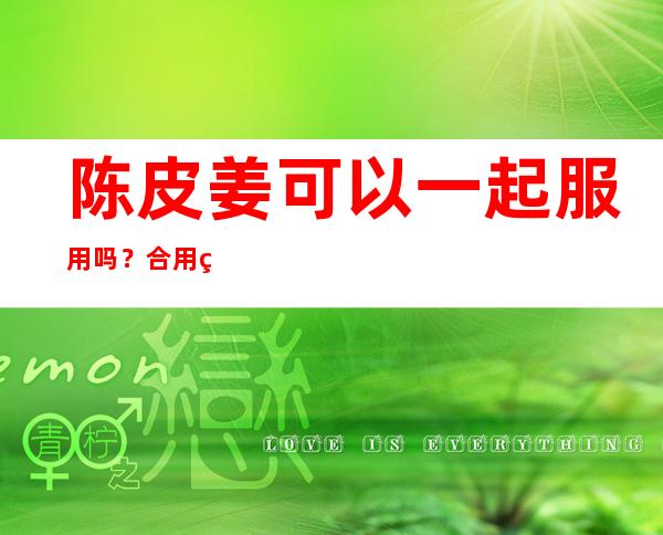 陈皮姜可以一起服用吗？合用的配伍效果、用法、用量